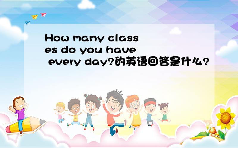 How many classes do you have every day?的英语回答是什么?