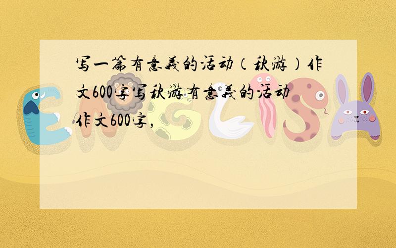 写一篇有意义的活动（秋游）作文600字写秋游有意义的活动作文600字，