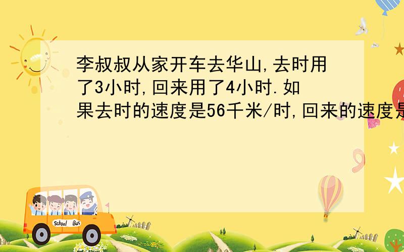 李叔叔从家开车去华山,去时用了3小时,回来用了4小时.如果去时的速度是56千米/时,回来的速度是多少?李叔叔家到华山的距离是多少千米?