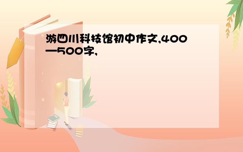 游四川科技馆初中作文,400—500字,