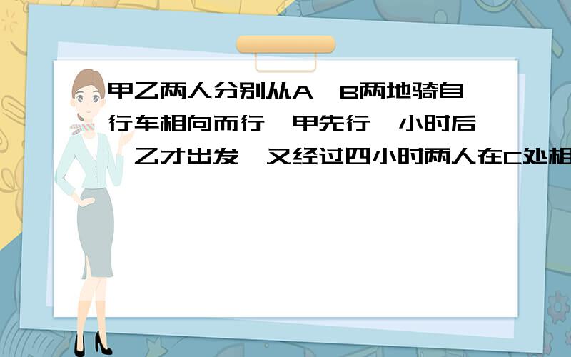 甲乙两人分别从A,B两地骑自行车相向而行,甲先行一小时后,乙才出发,又经过四小时两人在C处相遇,相遇后甲按原来的速度继续前进,乙休息20分钟后,也按原来的速度前进,结果甲到达B地比乙到