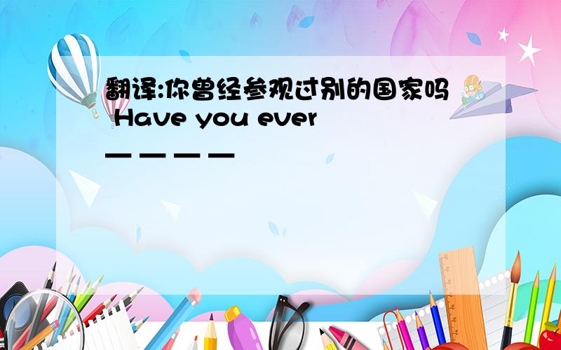 翻译:你曾经参观过别的国家吗 Have you ever＿ ＿ ＿ ＿