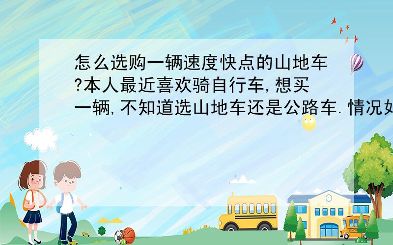 怎么选购一辆速度快点的山地车?本人最近喜欢骑自行车,想买一辆,不知道选山地车还是公路车.情况如下：1.预算价格1200以下；2.本人爱速度.经常一次性骑25公里左右,平坦的马路居多,偶尔有