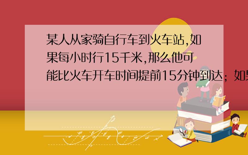 某人从家骑自行车到火车站,如果每小时行15千米,那么他可能比火车开车时间提前15分钟到达；如果每小时行9千米,则要比开车时间晚15分钟到达.（1）若准时到达火车站,需要多长时间?（2）现