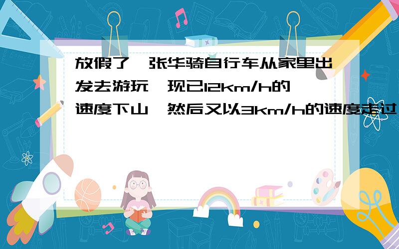 放假了,张华骑自行车从家里出发去游玩,现已12km/h的速度下山,然后又以3km/h的速度走过···放假了,张华骑自行车从家里出发去游玩,现已12km/h的速度下山,然后又以3km/h的速度走过一段平路到玄