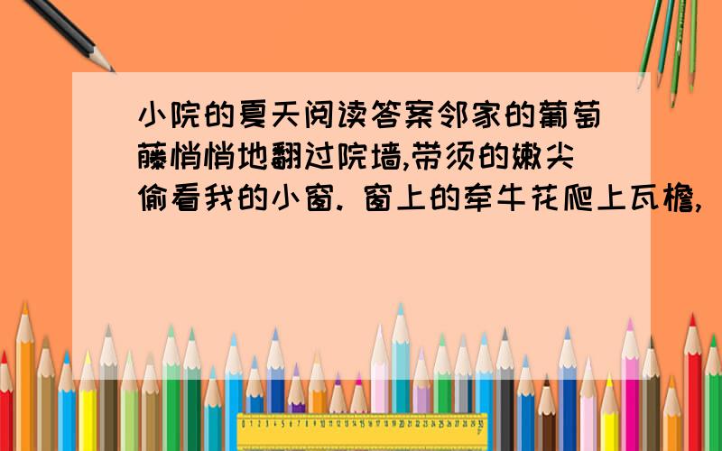 小院的夏天阅读答案邻家的葡萄藤悄悄地翻过院墙,带须的嫩尖偷看我的小窗. 窗上的牵牛花爬上瓦檐, 太阳透过青叶在我的桌上洒下绿光. 一只蜜蜂飞进小屋嗡嗡地唱, 推开窗子又吹来茉莉花