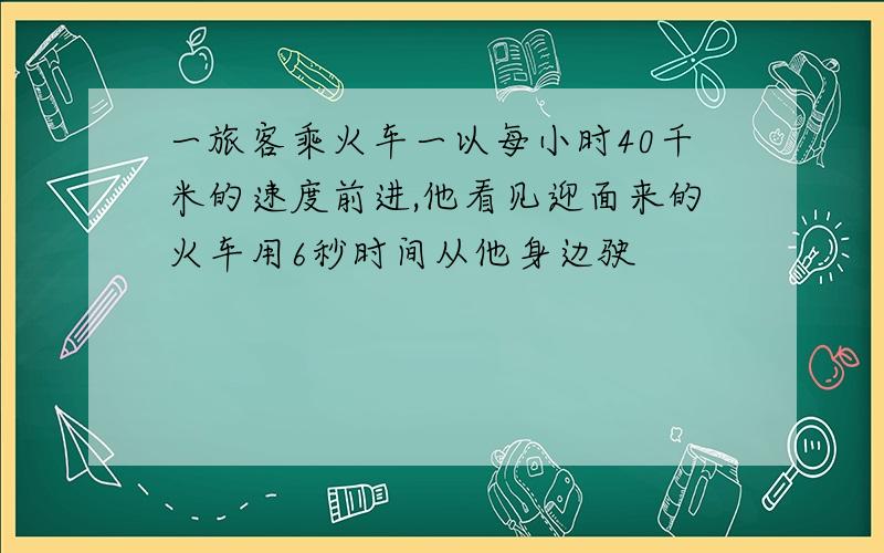 一旅客乘火车一以每小时40千米的速度前进,他看见迎面来的火车用6秒时间从他身边驶