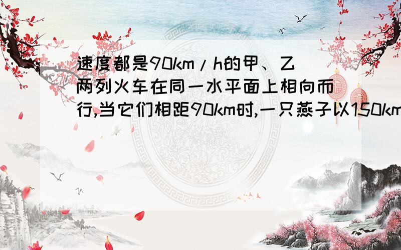 速度都是90km/h的甲、乙两列火车在同一水平面上相向而行,当它们相距90km时,一只燕子以150km/h的速率离开甲车车头向乙车飞去，当它到达乙车车头时又立即以原速率返回，这样连续在两车头之