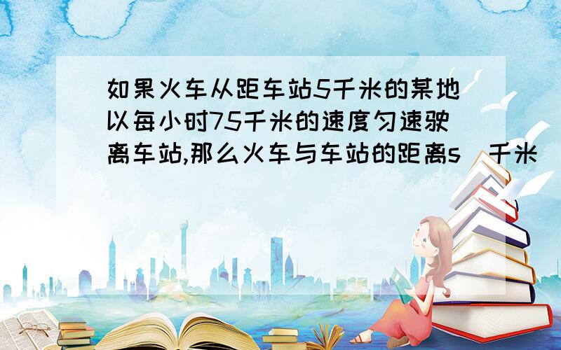 如果火车从距车站5千米的某地以每小时75千米的速度匀速驶离车站,那么火车与车站的距离s（千米）与火车行驶时间t（小时）之间的函数关系式是_______,自变量t的取值范围是________