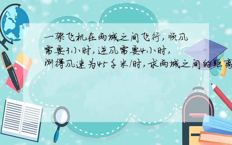 一架飞机在两城之间飞行,顺风需要3小时,逆风需要4小时,测得风速为45千米/时,求两城之间的距离