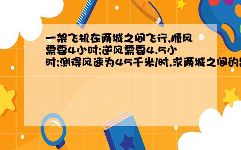 一架飞机在两城之间飞行,顺风需要4小时;逆风需要4.5小时;测得风速为45千米/时,求两城之间的距离.