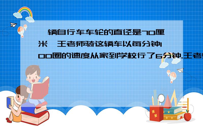 一辆自行车车轮的直径是70厘米,王老师骑这辆车以每分钟100圈的速度从家到学校行了6分钟.王老师家到学校大约有多少米?