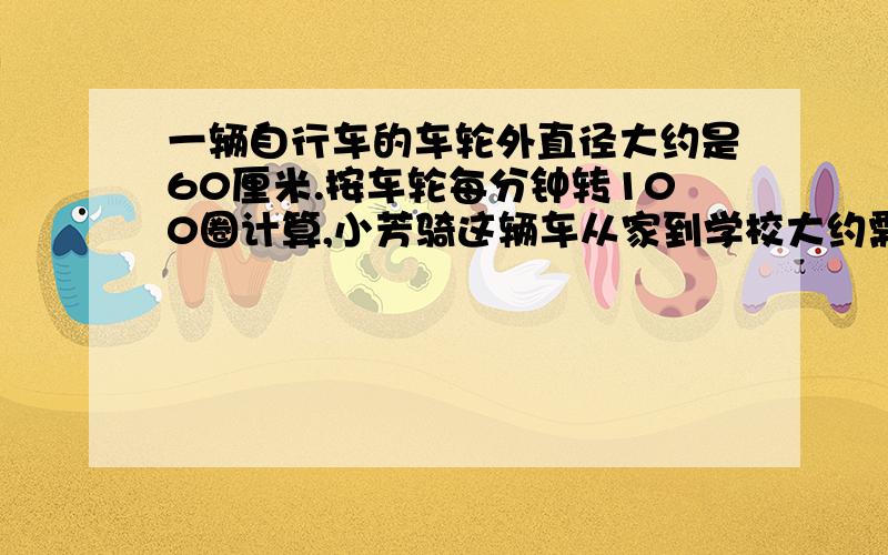 一辆自行车的车轮外直径大约是60厘米.按车轮每分钟转100圈计算,小芳骑这辆车从家到学校大约需要多少分钟?（得数保留整数）