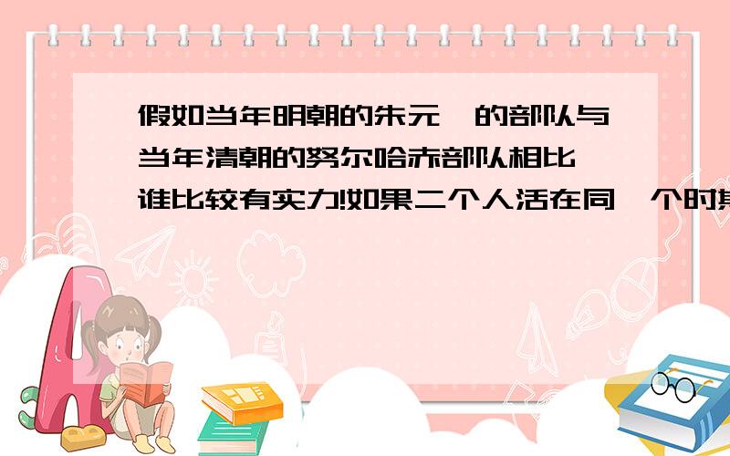 假如当年明朝的朱元璋的部队与当年清朝的努尔哈赤部队相比,谁比较有实力!如果二个人活在同一个时期,二人又拥有那时的部队和军师,谁的获胜机率高呢?