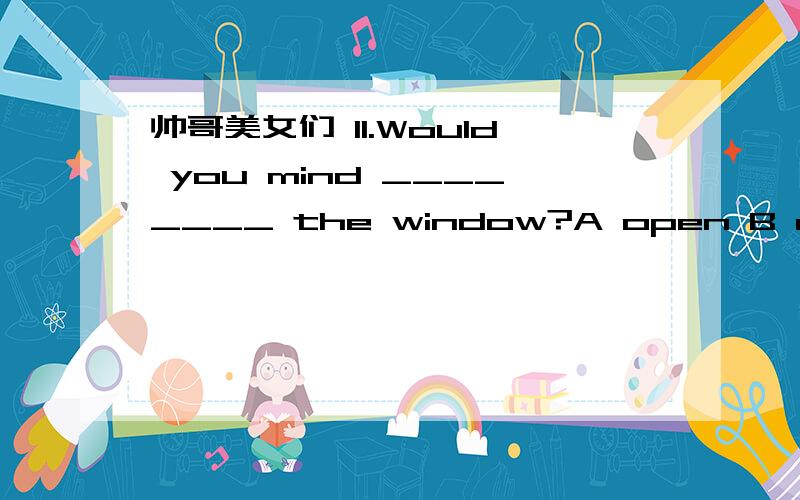 帅哥美女们 11.Would you mind ________ the window?A open B opened C opening D to openA.open B.opened C.opening D. to open 12.She lost her _________ to a soldier.A.  brain B. heart C.mind D.head 13.She was __________ as the queen of TV plays.A.dre