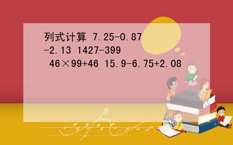 列式计算 7.25-0.87-2.13 1427-399 46×99+46 15.9-6.75+2.08