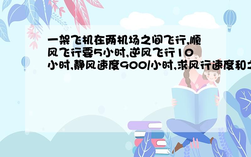 一架飞机在两机场之间飞行,顺风飞行要5小时,逆风飞行10小时,静风速度900/小时,求风行速度和之间的距离