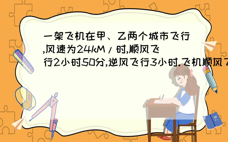 一架飞机在甲、乙两个城市飞行,风速为24kM/时,顺风飞行2小时50分,逆风飞行3小时.飞机顺风飞行的速度为_____千米/小时,逆风飞行的速度为_______千米/小时,依题意可列方程为_____