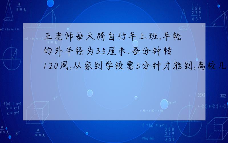 王老师每天骑自行车上班,车轮的外半径为35厘米.每分钟转120周,从家到学校需5分钟才能到,离校几米这是小学六年级的数学家庭练习册里面的