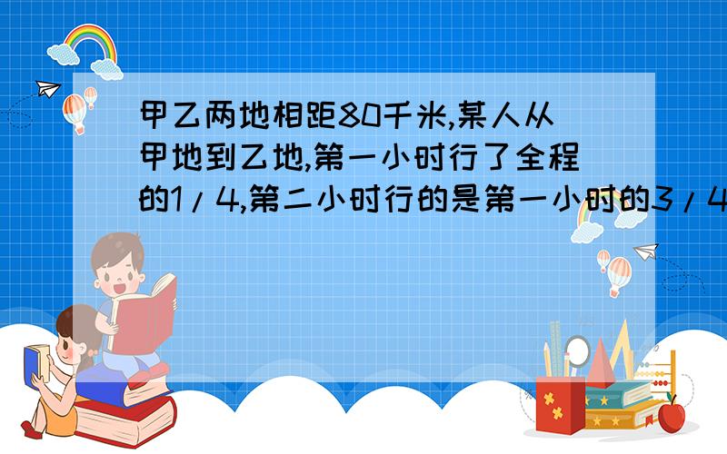 甲乙两地相距80千米,某人从甲地到乙地,第一小时行了全程的1/4,第二小时行的是第一小时的3/4,这时他离甲地有多少千米?