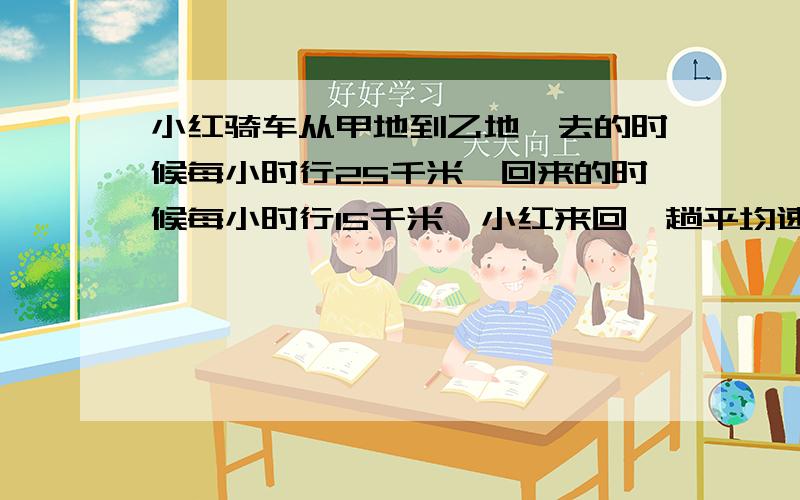 小红骑车从甲地到乙地,去的时候每小时行25千米,回来的时候每小时行15千米,小红来回一趟平均速度是多少