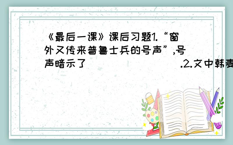 《最后一课》课后习题1.“窗外又传来普鲁士兵的号声”,号声暗示了（             ）.2.文中韩麦尔先生为什么“哽住了”?3.韩麦尔先生“使出全身的力量写了两个大字”,写完后,“他呆在那里,