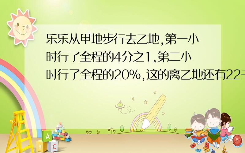 乐乐从甲地步行去乙地,第一小时行了全程的4分之1,第二小时行了全程的20%,这的离乙地还有22千米.甲乙两地相距多少千米?