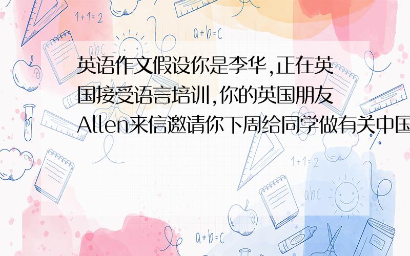 英语作文假设你是李华,正在英国接受语言培训,你的英国朋友Allen来信邀请你下周给同学做有关中国文化讲座你准备接受他的邀请,写一封回信,要求表示接受邀请,询问讲座要求,期盼早日相聚,1