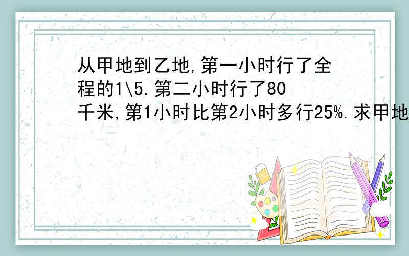 从甲地到乙地,第一小时行了全程的1\5.第二小时行了80千米,第1小时比第2小时多行25%.求甲地到乙地全程