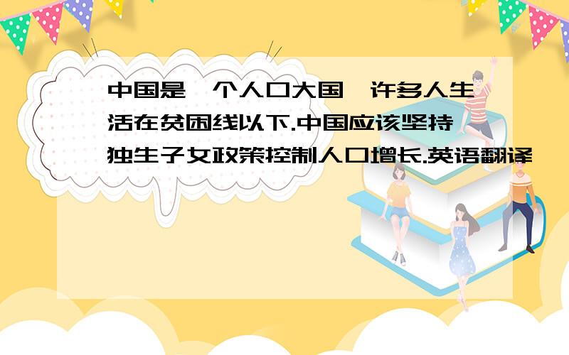 中国是一个人口大国,许多人生活在贫困线以下.中国应该坚持独生子女政策控制人口增长.英语翻译