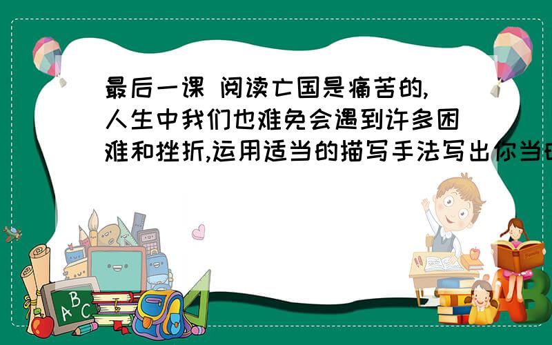 最后一课 阅读亡国是痛苦的,人生中我们也难免会遇到许多困难和挫折,运用适当的描写手法写出你当时的感受?