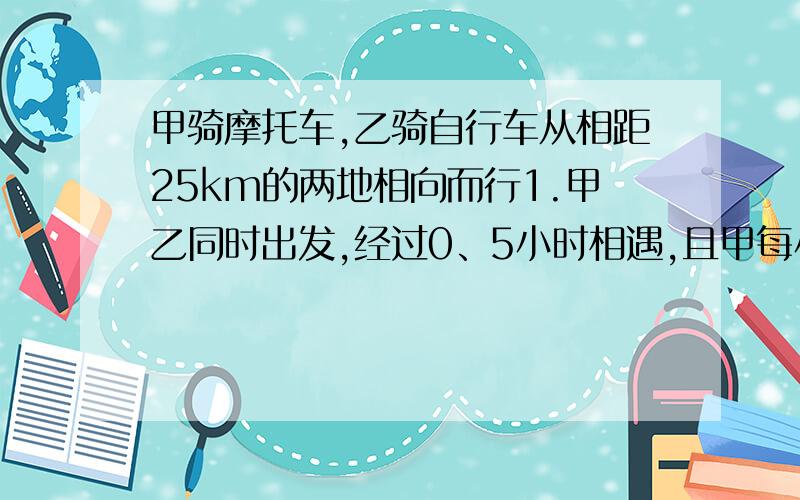 甲骑摩托车,乙骑自行车从相距25km的两地相向而行1.甲乙同时出发,经过0、5小时相遇,且甲每小时行驶路程是乙每小时行驶的三倍少六千米,求乙的速度.2.在甲骑摩托车和乙骑自行车与（1）相同