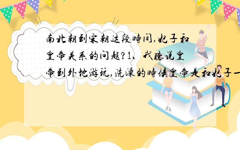 南北朝到宋朝这段时间,妃子和皇帝关系的问题?1、我听说皇帝到外地游玩,洗澡的时候皇帝是和妃子一起洗澡的,请问真实的历史是怎样的? 那么皇帝在皇宫里面洗澡是不是也是和妃子一齐洗的