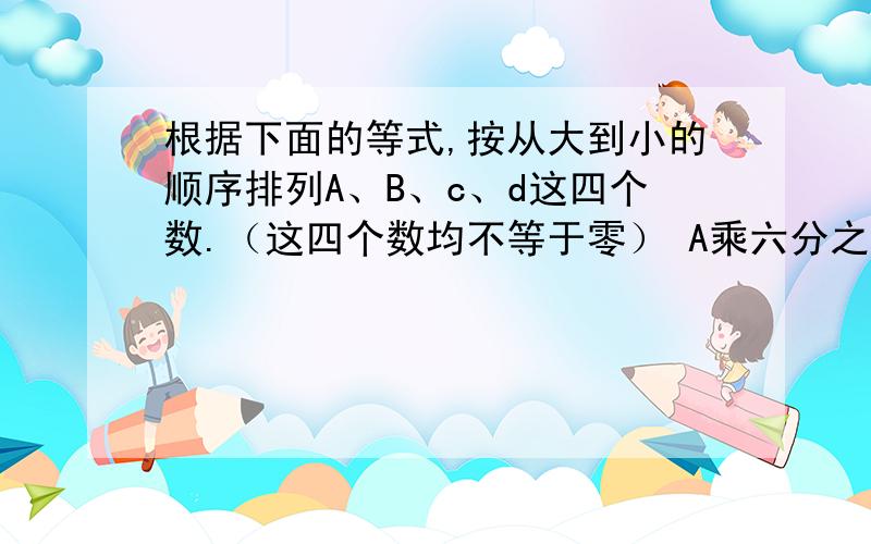 根据下面的等式,按从大到小的顺序排列A、B、c、d这四个数.（这四个数均不等于零） A乘六分之五=B乘二分之三=C乘五分之四=D乘八分之三 （ )>( )>( )>（ ） 说说我的发现:___________________