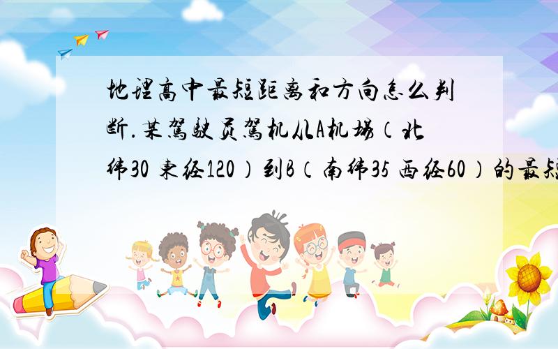 地理高中最短距离和方向怎么判断.某驾驶员驾机从A机场（北纬30 东经120）到B（南纬35 西经60）的最短路线的航行方向是什么.并且最短航行的距离是多少.遇到这种题目怎么求啊.