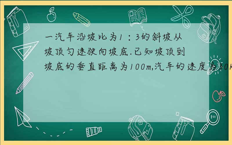 一汽车沿坡比为1∶3的斜坡从坡顶匀速驶向坡底.已知坡顶到坡底的垂直距离为100m,汽车的速度为30Km/h.求汽车从坡顶到坡底所需的时间（精确到1s）求过程.