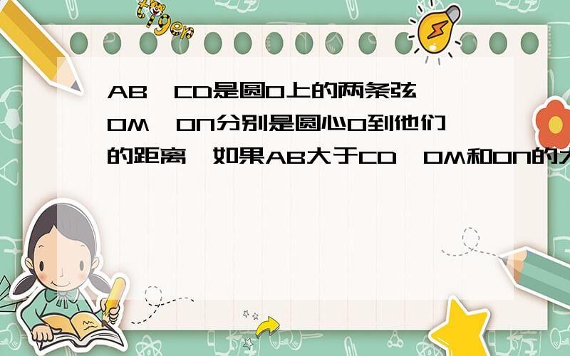 AB、CD是圆O上的两条弦,OM、ON分别是圆心O到他们的距离,如果AB大于CD,OM和ON的大小有什么关系?为什么