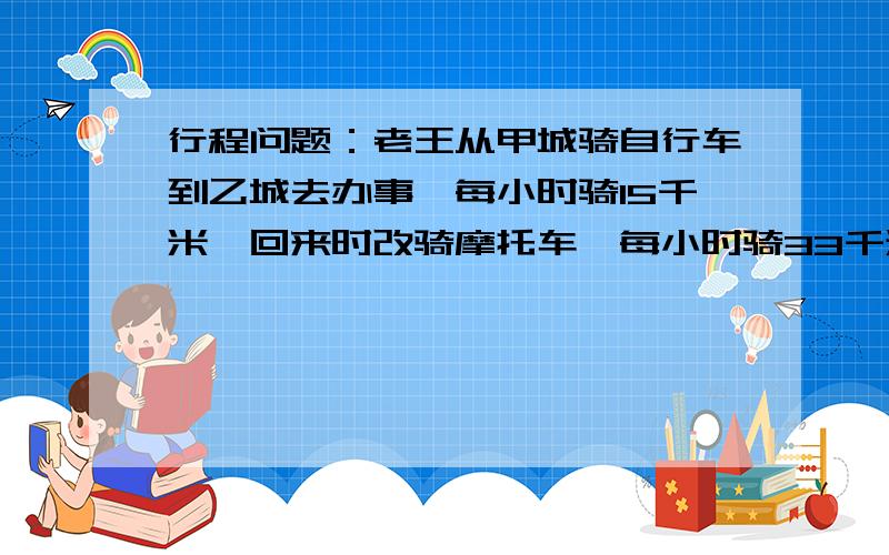 行程问题：老王从甲城骑自行车到乙城去办事,每小时骑15千米,回来时改骑摩托车,每小时骑33千米···小学五年级行程问题：老王从甲城骑自行车到乙城去办事,每小时骑15千米,回来时改骑摩