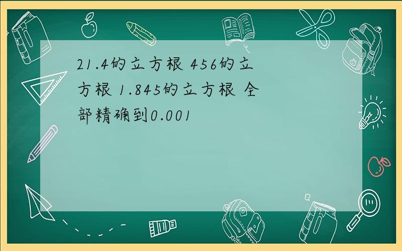 21.4的立方根 456的立方根 1.845的立方根 全部精确到0.001