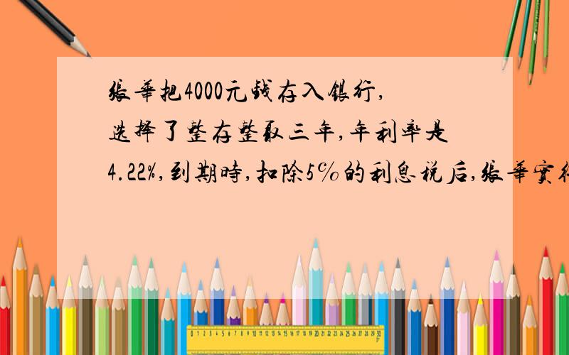 张华把4000元钱存入银行,选择了整存整取三年,年利率是4.22%,到期时,扣除5℅的利息税后,张华实得利息多少元?从银行一共可取回多少元?算式