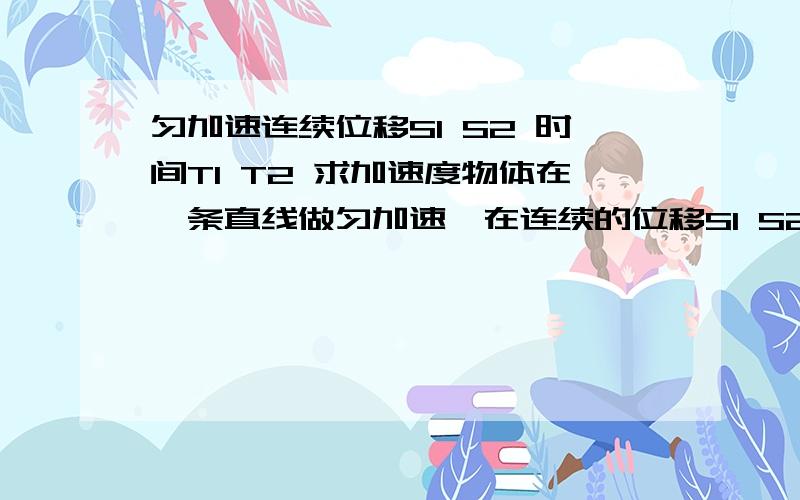 匀加速连续位移S1 S2 时间T1 T2 求加速度物体在一条直线做匀加速,在连续的位移S1 S2 上用时T1  T2  求加速度要是 小车做匀加速  在某时刻前T1秒内的位移是S1 在某时刻后T2内的位移是S2  求加速