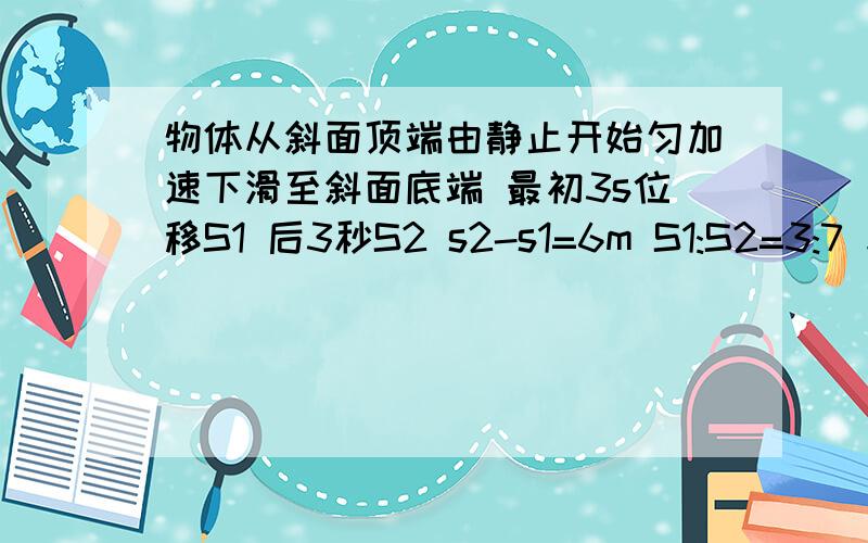 物体从斜面顶端由静止开始匀加速下滑至斜面底端 最初3s位移S1 后3秒S2 s2-s1=6m S1:S2=3:7 求斜面长度