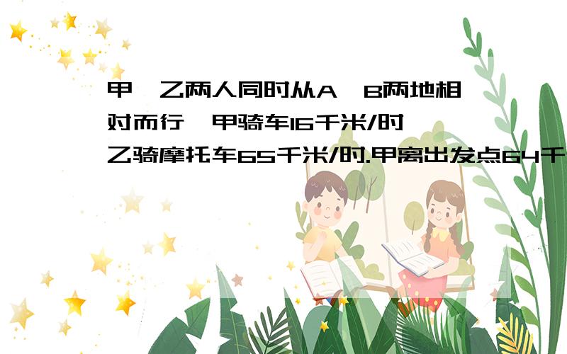 甲、乙两人同时从A、B两地相对而行,甲骑车16千米/时,乙骑摩托车65千米/时.甲离出发点64千米处与乙相遇.AB两地相距多少千米?