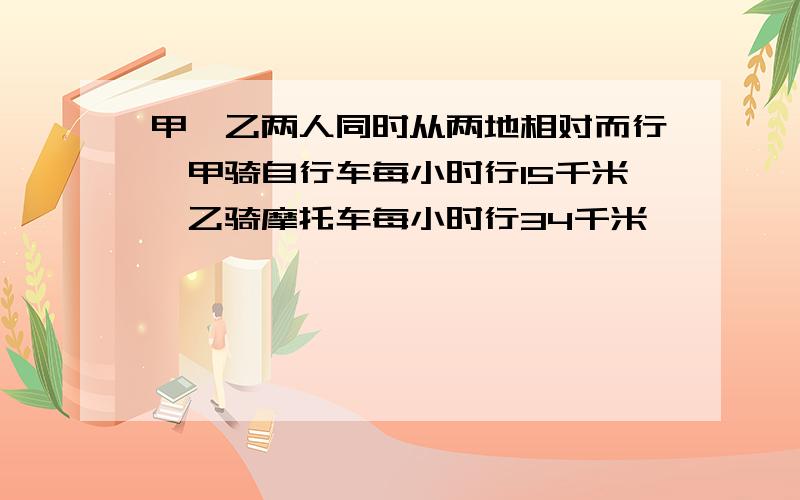 甲、乙两人同时从两地相对而行,甲骑自行车每小时行15千米,乙骑摩托车每小时行34千米