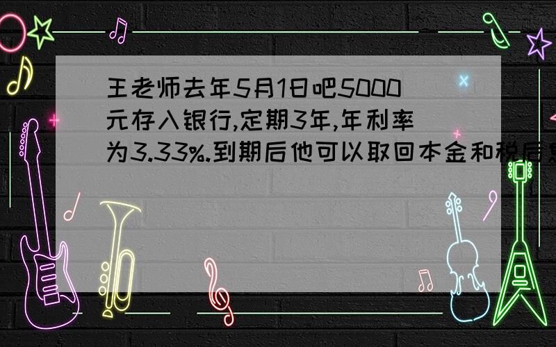 王老师去年5月1日吧5000元存入银行,定期3年,年利率为3.33%.到期后他可以取回本金和税后息一共多少元?(利息税为5%）要列式、得数