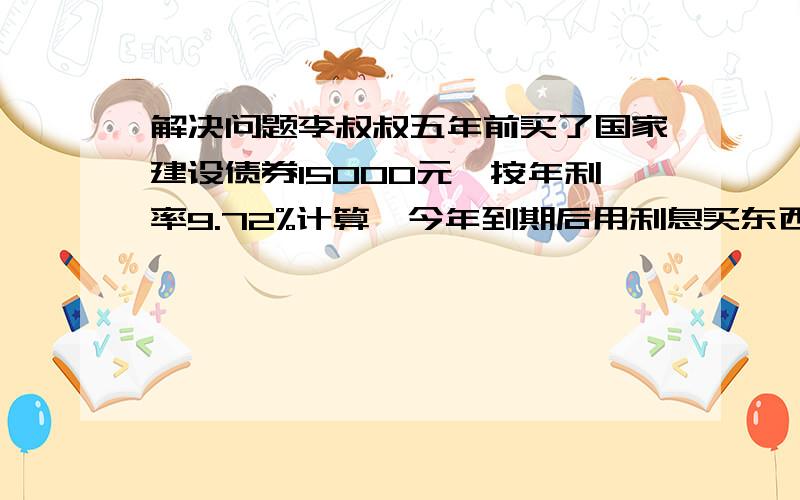 解决问题李叔叔五年前买了国家建设债券15000元,按年利率9.72%计算,今年到期后用利息买东西,最多可以...解决问题李叔叔五年前买了国家建设债券15000元,按年利率9.72%计算,今年到期后用利息买