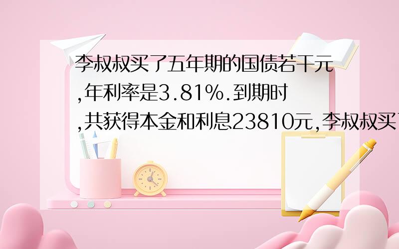 李叔叔买了五年期的国债若干元,年利率是3.81%.到期时,共获得本金和利息23810元,李叔叔买了五年期国债若干元,年利率是3.81%.到期时,共获得本金和利息23810元,他买了国债多少元?2.方程：x+4分之