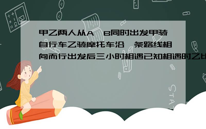 甲乙两人从A,B同时出发甲骑自行车乙骑摩托车沿一条路线相向而行出发后三小时相遇已知相遇时乙比甲多走90km相遇后经过一小时乙到达A地,问甲乙的速度分别是多少若设甲的速度是x千米/小