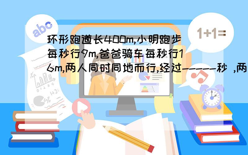 环形跑道长400m,小明跑步每秒行9m,爸爸骑车每秒行16m,两人同时同地而行,经过-----秒 ,两人第一次相距100会的来