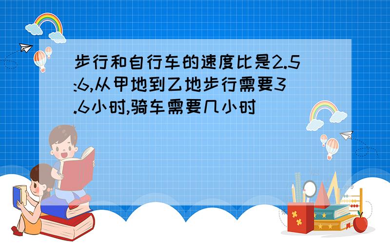 步行和自行车的速度比是2.5:6,从甲地到乙地步行需要3.6小时,骑车需要几小时